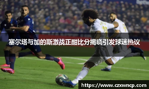 三亿体育塞尔塔与加的斯激战正酣比分揭晓引发球迷热议