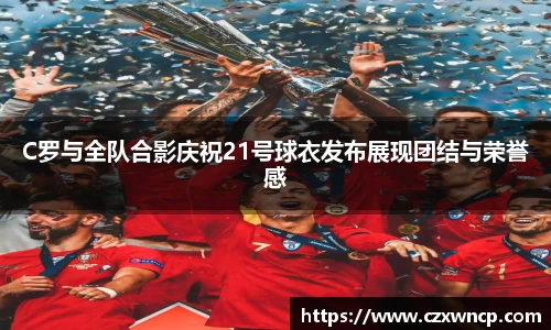 C罗与全队合影庆祝21号球衣发布展现团结与荣誉感